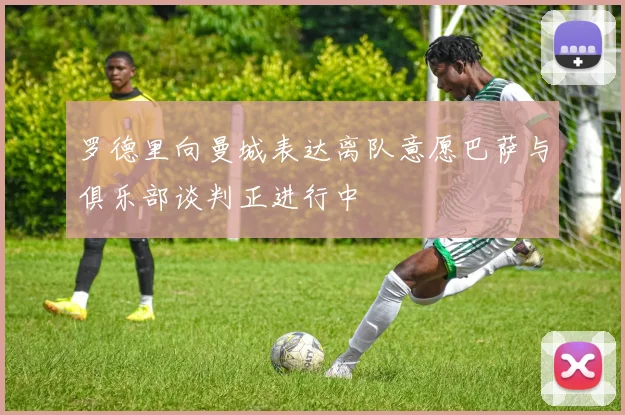 罗德里向曼城表达离队意愿巴萨与俱乐部谈判正进行中