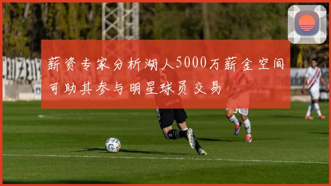 薪资专家分析湖人5000万薪金空间可助其参与明星球员交易