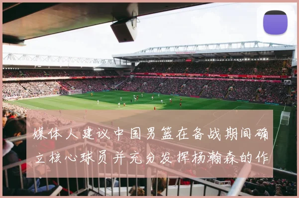 媒体人建议中国男篮在备战期间确立核心球员并充分发挥杨瀚森的作用