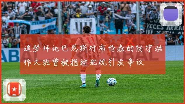 追梦评论巴恩斯对布伦森的防守动作文班曾被指控犯规引发争议
