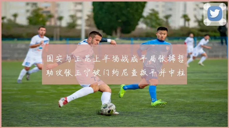 国安与玉昆上半场战成平局张稀哲助攻张玉宁破门约尼查扳平并中柱