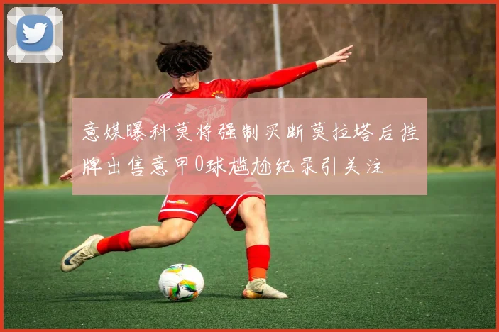 意媒曝科莫将强制买断莫拉塔后挂牌出售意甲0球尴尬纪录引关注