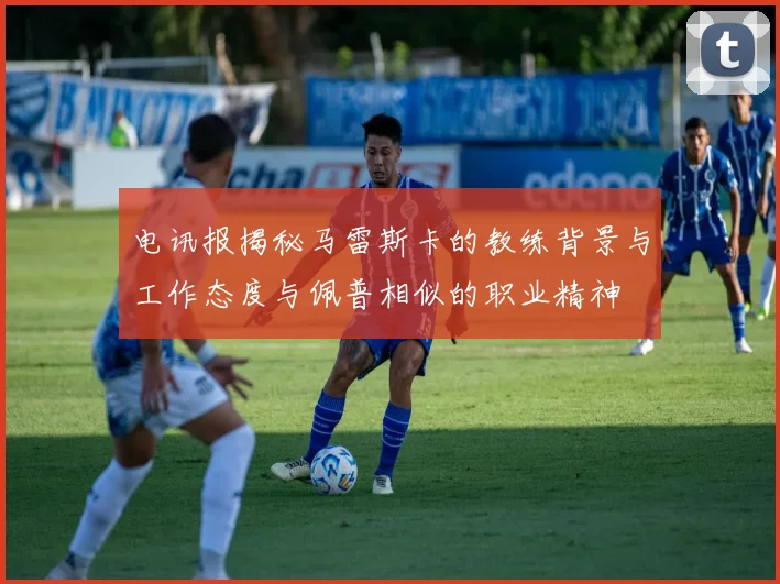 电讯报揭秘马雷斯卡的教练背景与工作态度与佩普相似的职业精神