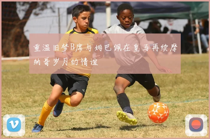 重温旧梦B席与姆巴佩在皇马再续摩纳哥岁月的情谊