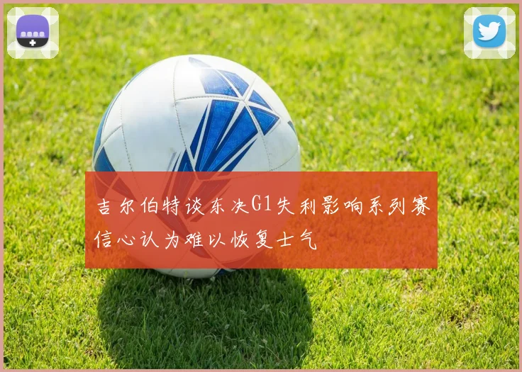 吉尔伯特谈东决G1失利影响系列赛信心认为难以恢复士气