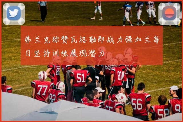 弗兰克称赞瓦格勒即战力强加兰每日坚持训练展现潜力