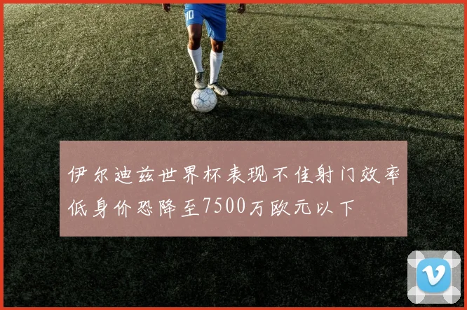 伊尔迪兹世界杯表现不佳射门效率低身价恐降至7500万欧元以下