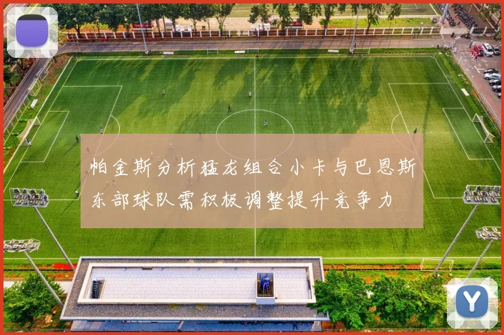 帕金斯分析猛龙组合小卡与巴恩斯东部球队需积极调整提升竞争力