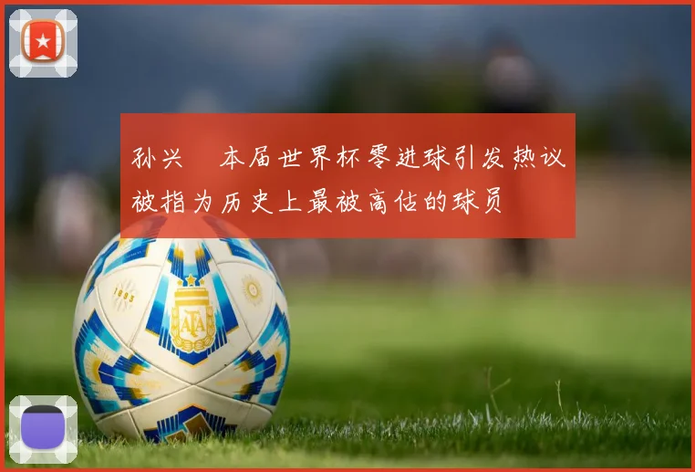 孙兴慜本届世界杯零进球引发热议被指为历史上最被高估的球员