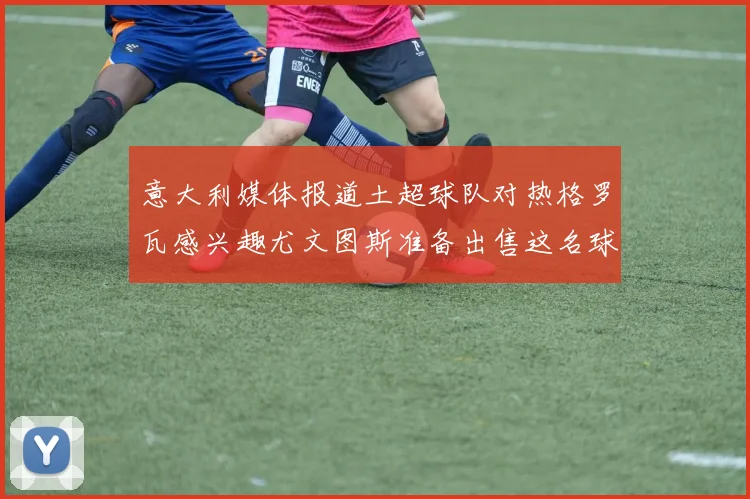 意大利媒体报道土超球队对热格罗瓦感兴趣尤文图斯准备出售这名球员