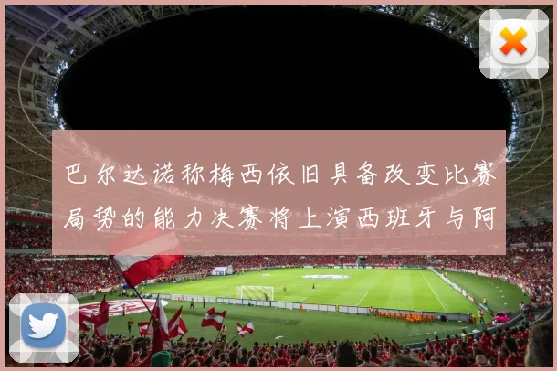 巴尔达诺称梅西依旧具备改变比赛局势的能力决赛将上演西班牙与阿根廷的对决